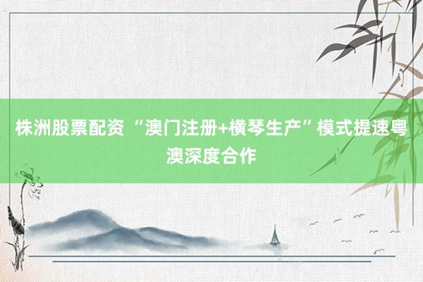 株洲股票配资 “澳门注册+横琴生产”模式提速粤澳深度合作