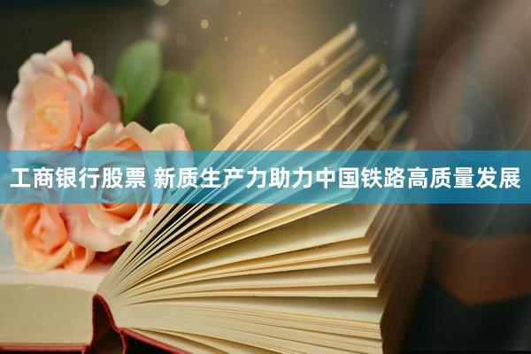 工商银行股票 新质生产力助力中国铁路高质量发展