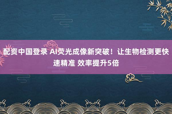 配资中国登录 AI荧光成像新突破！让生物检测更快速精准 效率提升5倍