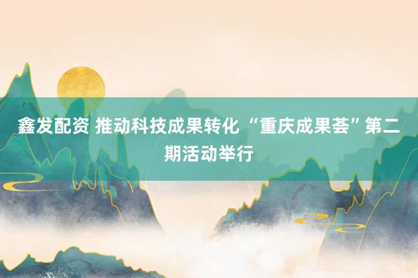 鑫发配资 推动科技成果转化 “重庆成果荟”第二期活动举行