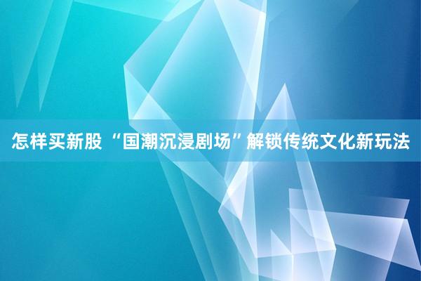 怎样买新股 “国潮沉浸剧场”解锁传统文化新玩法