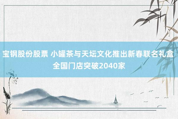 宝钢股份股票 小罐茶与天坛文化推出新春联名礼盒 全国门店突破2040家