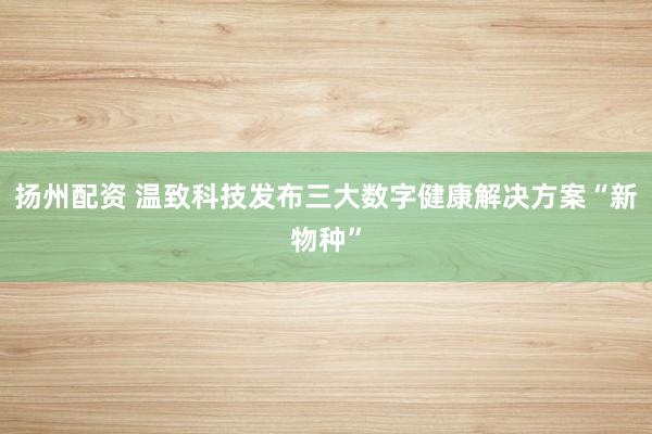 扬州配资 温致科技发布三大数字健康解决方案“新物种”