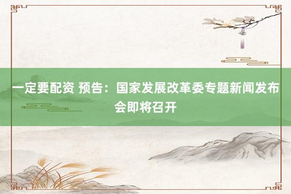 一定要配资 预告：国家发展改革委专题新闻发布会即将召开