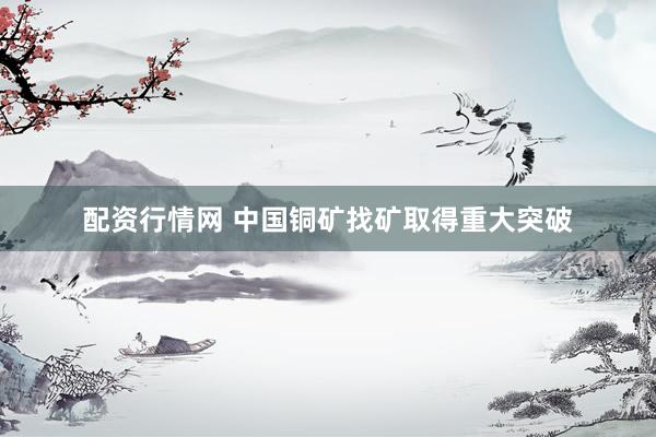 配资行情网 中国铜矿找矿取得重大突破
