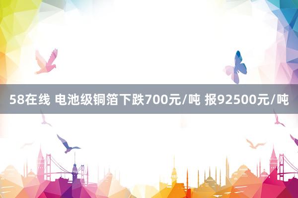 58在线 电池级铜箔下跌700元/吨 报92500元/吨