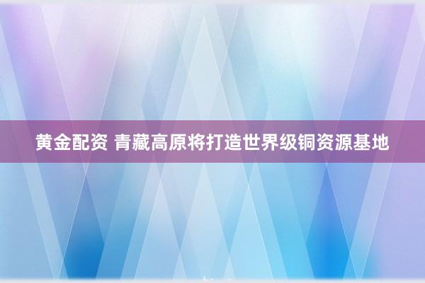 黄金配资 青藏高原将打造世界级铜资源基地