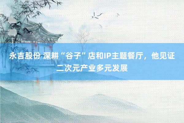永吉股份 深耕“谷子”店和IP主题餐厅，他见证二次元产业多元发展