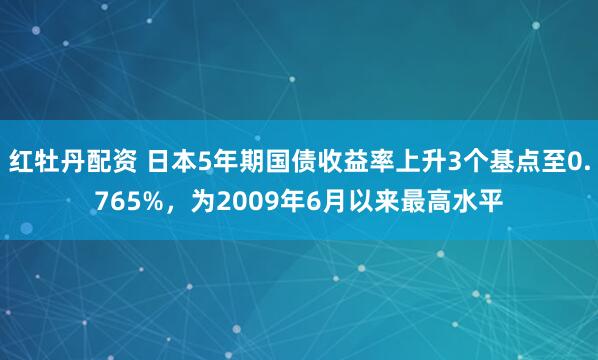 红牡丹配资 日本5年期国债收益率上升3个基点至0.765%，为2009年6月以来最高水平