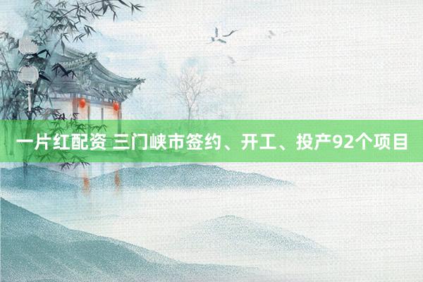 一片红配资 三门峡市签约、开工、投产92个项目