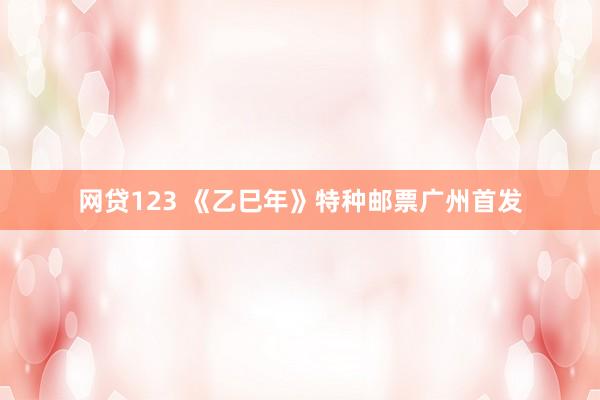 网贷123 《乙巳年》特种邮票广州首发