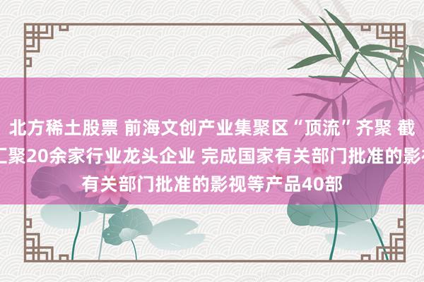 北方稀土股票 前海文创产业集聚区“顶流”齐聚 截至2024年已汇聚20余家行业龙头企业 完成国家有关部门批准的影视等产品40部
