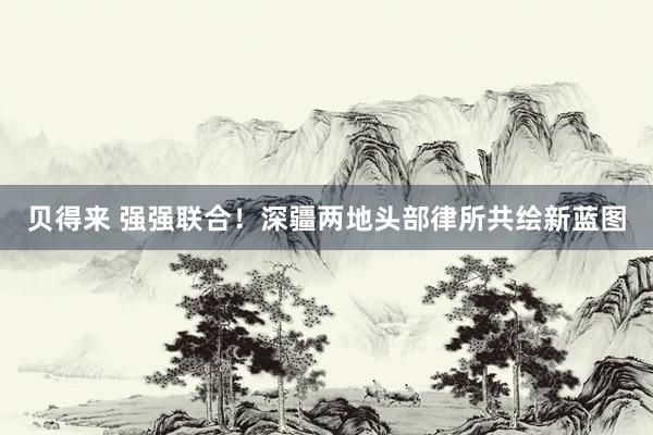 贝得来 强强联合！深疆两地头部律所共绘新蓝图