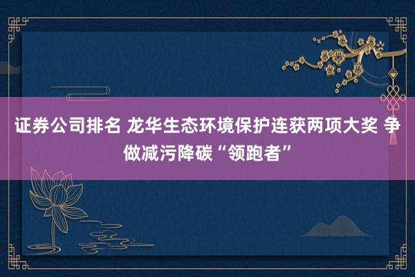 证券公司排名 龙华生态环境保护连获两项大奖 争做减污降碳“领跑者”
