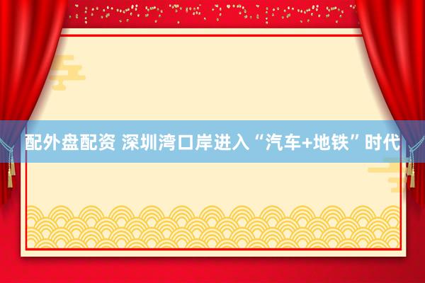 配外盘配资 深圳湾口岸进入“汽车+地铁”时代