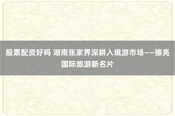 股票配资好吗 湖南张家界深耕入境游市场——擦亮国际旅游新名片