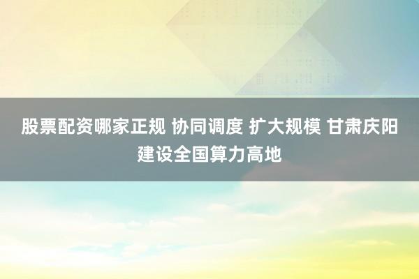 股票配资哪家正规 协同调度 扩大规模 甘肃庆阳建设全国算力高地