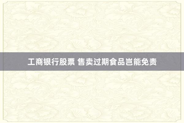 工商银行股票 售卖过期食品岂能免责