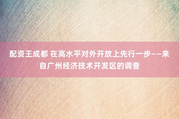 配资王成都 在高水平对外开放上先行一步——来自广州经济技术开发区的调查