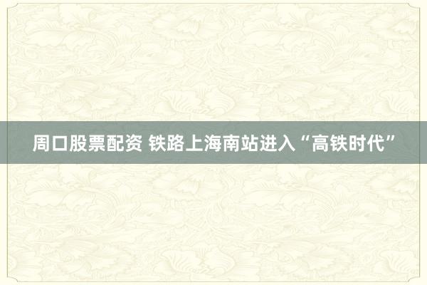 周口股票配资 铁路上海南站进入“高铁时代”