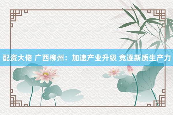 配资大佬 广西柳州：加速产业升级 竞逐新质生产力