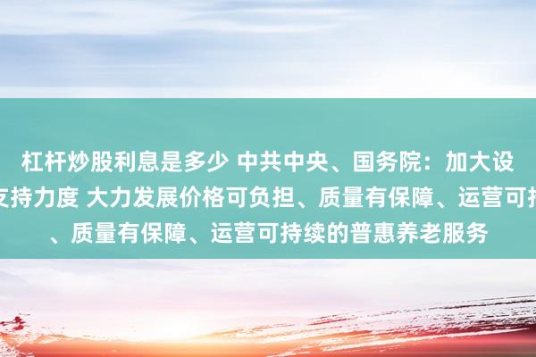 杠杆炒股利息是多少 中共中央、国务院：加大设施建设和场地供给支持力度 大力发展价格可负担、质量有保障、运营可持续的普惠养老服务