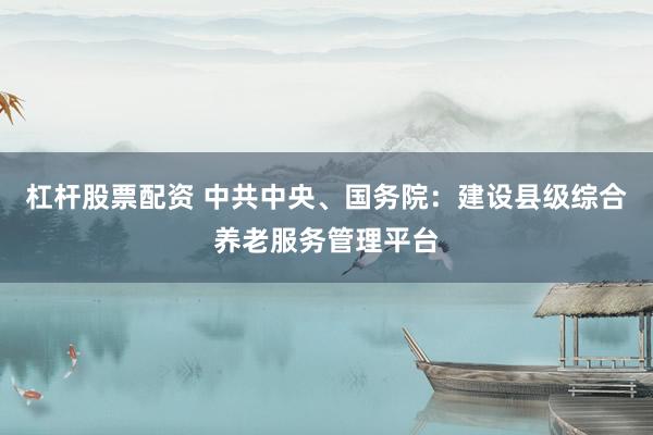 杠杆股票配资 中共中央、国务院：建设县级综合养老服务管理平台