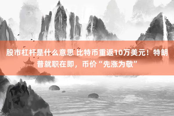 股市杠杆是什么意思 比特币重返10万美元！特朗普就职在即，币价“先涨为敬”