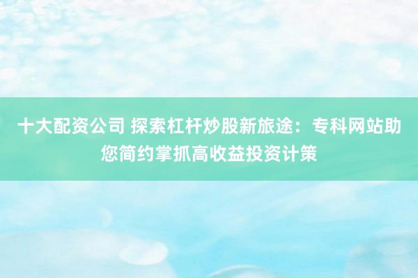 十大配资公司 探索杠杆炒股新旅途：专科网站助您简约掌抓高收益投资计策