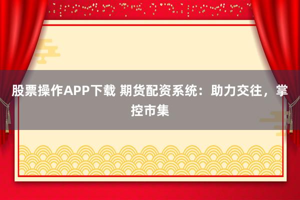 股票操作APP下载 期货配资系统：助力交往，掌控市集