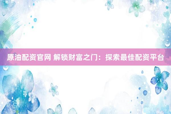 原油配资官网 解锁财富之门：探索最佳配资平台