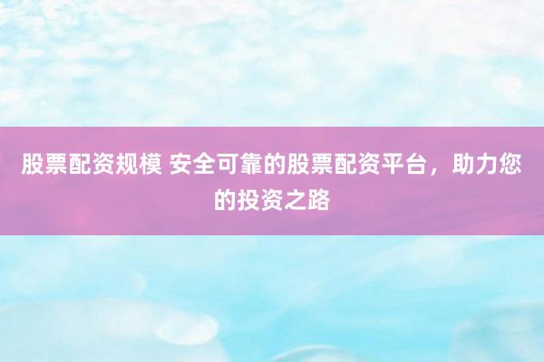 股票配资规模 安全可靠的股票配资平台，助力您的投资之路