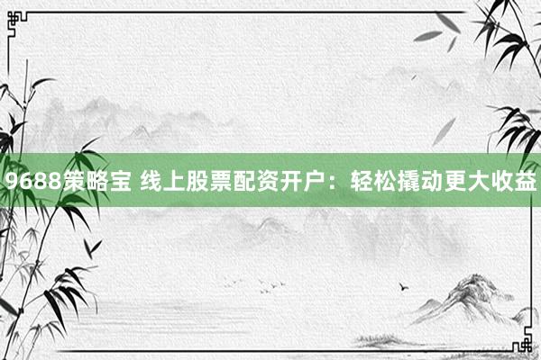 9688策略宝 线上股票配资开户：轻松撬动更大收益