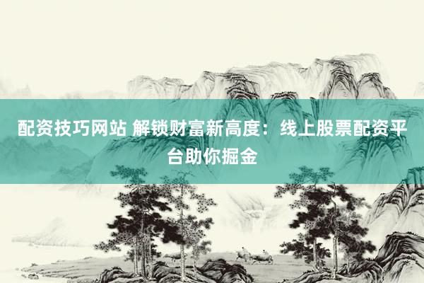 配资技巧网站 解锁财富新高度：线上股票配资平台助你掘金
