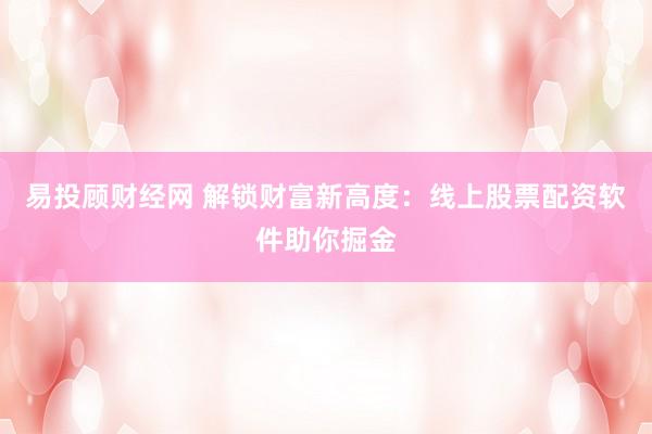 易投顾财经网 解锁财富新高度：线上股票配资软件助你掘金