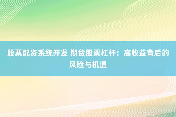 股票配资系统开发 期货股票杠杆：高收益背后的风险与机遇