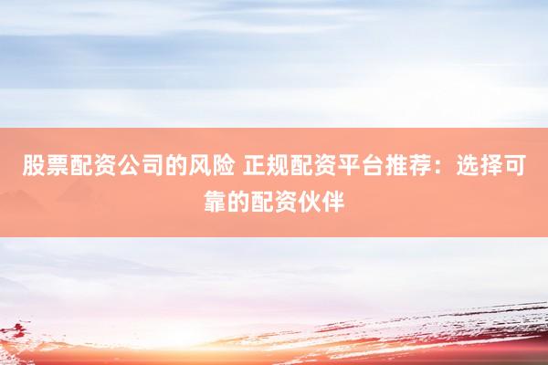 股票配资公司的风险 正规配资平台推荐：选择可靠的配资伙伴