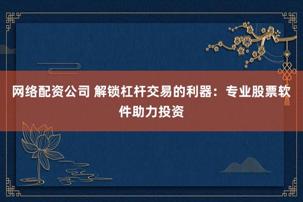 网络配资公司 解锁杠杆交易的利器：专业股票软件助力投资