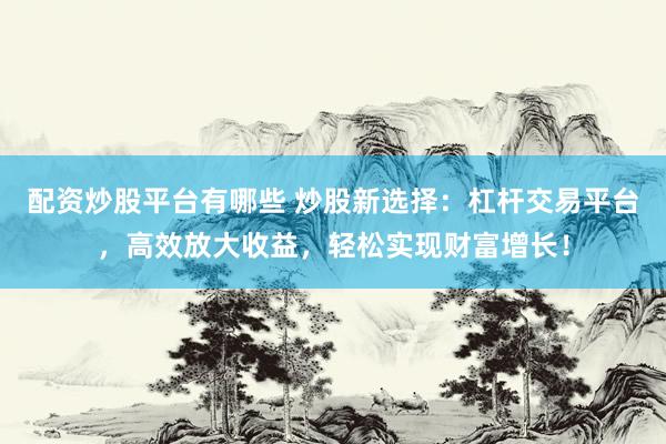 配资炒股平台有哪些 炒股新选择：杠杆交易平台，高效放大收益，轻松实现财富增长！