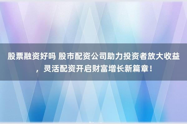 股票融资好吗 股市配资公司助力投资者放大收益，灵活配资开启财富增长新篇章！