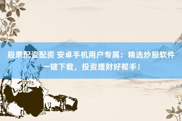 股票配资配资 安卓手机用户专属：精选炒股软件一键下载，投资理财好帮手！