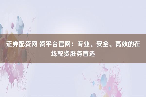 证券配资网 资平台官网：专业、安全、高效的在线配资服务首选