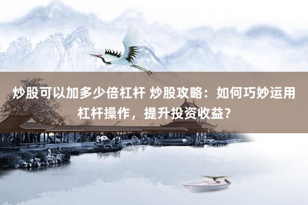 炒股可以加多少倍杠杆 炒股攻略：如何巧妙运用杠杆操作，提升投资收益？