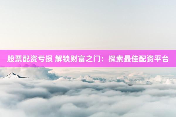股票配资亏损 解锁财富之门：探索最佳配资平台