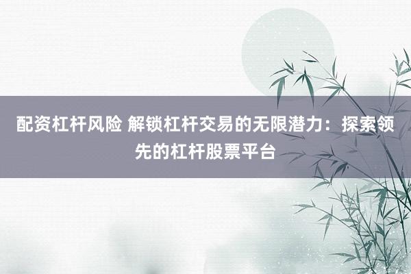 配资杠杆风险 解锁杠杆交易的无限潜力：探索领先的杠杆股票平台