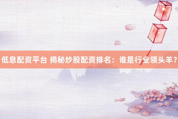 低息配资平台 揭秘炒股配资排名：谁是行业领头羊？