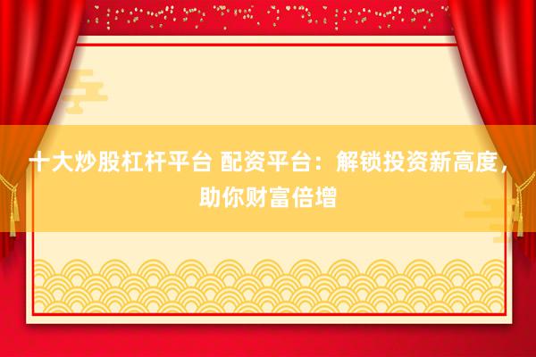 十大炒股杠杆平台 配资平台：解锁投资新高度，助你财富倍增