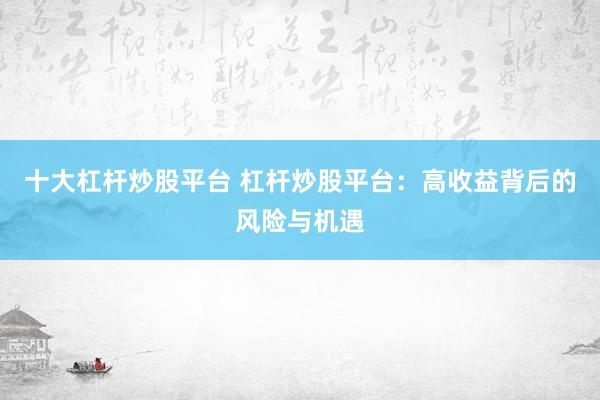十大杠杆炒股平台 杠杆炒股平台：高收益背后的风险与机遇
