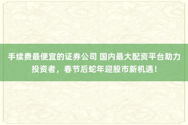 手续费最便宜的证券公司 国内最大配资平台助力投资者，春节后蛇年迎股市新机遇！