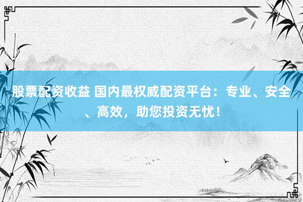 股票配资收益 国内最权威配资平台：专业、安全、高效，助您投资无忧！